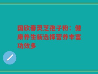 国欣春灵芝孢子粉：健康养生新选择营养丰富功效多