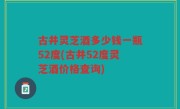古井灵芝酒多少钱一瓶52度(古井52度灵芝酒价格查询)
