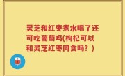 灵芝和红枣煮水喝了还可吃葡萄吗(枸杞可以和灵芝红枣同食吗？)