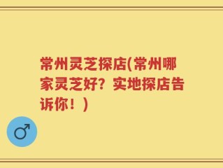 常州灵芝探店(常州哪家灵芝好？实地探店告诉你！)