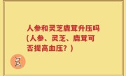 人参和灵芝鹿茸升压吗(人参、灵芝、鹿茸可否提高血压？)
