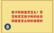 孢子粉就是灵芝么？灵芝和灵芝孢子粉的关系到底是怎么样的谁更好