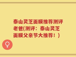 泰山灵芝面膜推荐测评老爸(测评：泰山灵芝面膜父亲节大推荐！)