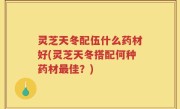 灵芝天冬配伍什么药材好(灵芝天冬搭配何种药材最佳？)