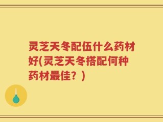 灵芝天冬配伍什么药材好(灵芝天冬搭配何种药材最佳？)