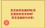 灵芝如何泡酒好喝(灵芝酒怎样泡才好喝？  灵芝泡酒技巧分享)