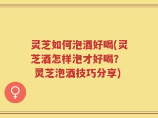 灵芝如何泡酒好喝(灵芝酒怎样泡才好喝？  灵芝泡酒技巧分享)