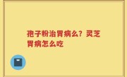 孢子粉治胃病么？灵芝胃病怎么吃