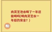 肉灵芝泡水喝了一年还能喝吗(喝肉灵芝水一年后仍安全？)