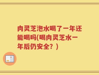 肉灵芝泡水喝了一年还能喝吗(喝肉灵芝水一年后仍安全？)