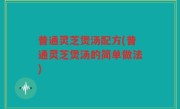 普通灵芝煲汤配方(普通灵芝煲汤的简单做法)