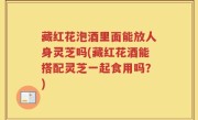 藏红花泡酒里面能放人身灵芝吗(藏红花酒能搭配灵芝一起食用吗？)