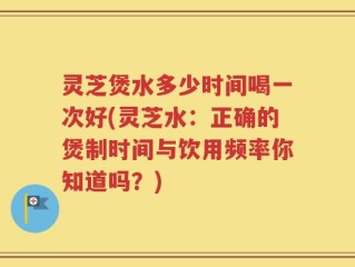 灵芝煲水多少时间喝一次好(灵芝水：正确的煲制时间与饮用频率你知道吗？)