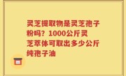 灵芝提取物是灵芝孢子粉吗？1000公斤灵芝萃体可取出多少公斤纯孢子油