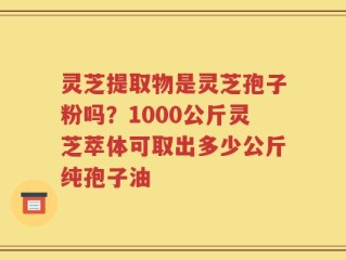 灵芝提取物是灵芝孢子粉吗？1000公斤灵芝萃体可取出多少公斤纯孢子油