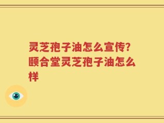 灵芝孢子油怎么宣传？颐合堂灵芝孢子油怎么样