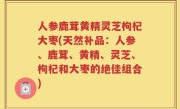人参鹿茸黄精灵芝枸杞大枣(天然补品：人参、鹿茸、黄精、灵芝、枸杞和大枣的绝佳组合)