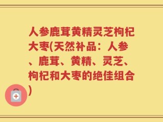人参鹿茸黄精灵芝枸杞大枣(天然补品：人参、鹿茸、黄精、灵芝、枸杞和大枣的绝佳组合)