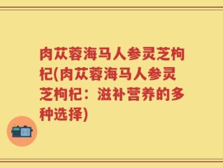 肉苁蓉海马人参灵芝枸杞(肉苁蓉海马人参灵芝枸杞：滋补营养的多种选择)