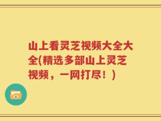 山上看灵芝视频大全大全(精选多部山上灵芝视频，一网打尽！)