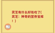 灵芝有什么好处吃了(灵芝：神奇的营养宝库！)