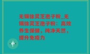 无锡徐灵芝孢子粉_无锡徐灵芝孢子粉：高效养生保健，纯净天然，提升免疫力