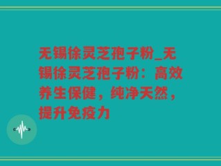 无锡徐灵芝孢子粉_无锡徐灵芝孢子粉：高效养生保健，纯净天然，提升免疫力