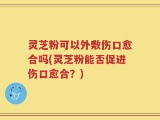 灵芝粉可以外敷伤口愈合吗(灵芝粉能否促进伤口愈合？)