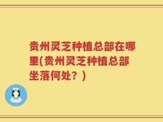 贵州灵芝种植总部在哪里(贵州灵芝种植总部坐落何处？)