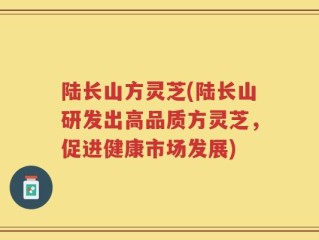 陆长山方灵芝(陆长山研发出高品质方灵芝，促进健康市场发展)
