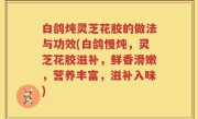 白鸽炖灵芝花胶的做法与功效(白鸽慢炖，灵芝花胶滋补，鲜香滑嫩，营养丰富，滋补入味)