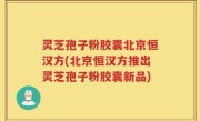 灵芝孢子粉胶囊北京恒汉方(北京恒汉方推出灵芝孢子粉胶囊新品)