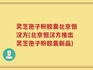 灵芝孢子粉胶囊北京恒汉方(北京恒汉方推出灵芝孢子粉胶囊新品)