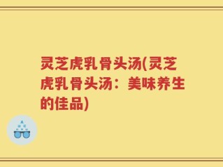 灵芝虎乳骨头汤(灵芝虎乳骨头汤：美味养生的佳品)