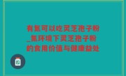 有氮可以吃灵芝孢子粉_氮环境下灵芝孢子粉的食用价值与健康益处