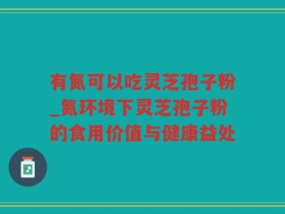 有氮可以吃灵芝孢子粉_氮环境下灵芝孢子粉的食用价值与健康益处