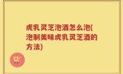 虎乳灵芝泡酒怎么泡(泡制美味虎乳灵芝酒的方法)