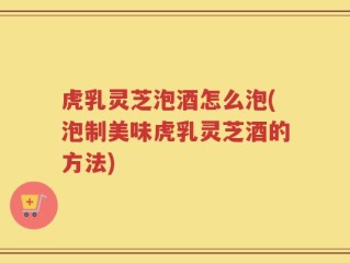 虎乳灵芝泡酒怎么泡(泡制美味虎乳灵芝酒的方法)