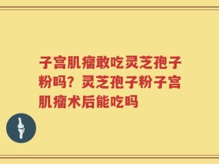 子宫肌瘤敢吃灵芝孢子粉吗？灵芝孢子粉子宫肌瘤术后能吃吗
