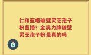 仁和蓝帽破壁灵芝孢子粉直播？金奥力牌破壁灵芝孢子粉是真的吗