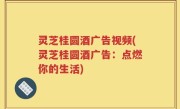 灵芝桂圆酒广告视频(灵芝桂圆酒广告：点燃你的生活)
