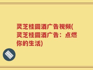 灵芝桂圆酒广告视频(灵芝桂圆酒广告：点燃你的生活)