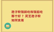 孢子粉饭前吃和饭后吃那个好 ？灵芝孢子粉如何食用