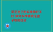 灵芝孢子粉农神牌好不好 探究农神牌灵芝孢子粉的优劣