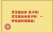 灵芝菌丝体 孢子粉(灵芝菌丝体孢子粉：一种有益的保健品)