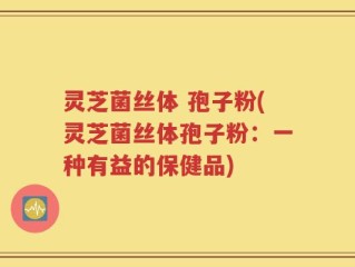 灵芝菌丝体 孢子粉(灵芝菌丝体孢子粉：一种有益的保健品)