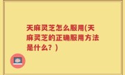 天麻灵芝怎么服用(天麻灵芝的正确服用方法是什么？)