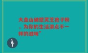 大盘山破壁灵芝孢子粉,为你的生活添点不一样的滋味”
