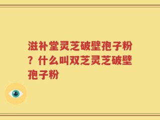 滋补堂灵芝破壁孢子粉？什么叫双芝灵芝破壁孢子粉