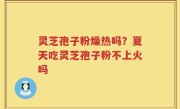 灵芝孢子粉燥热吗？夏天吃灵芝孢子粉不上火吗